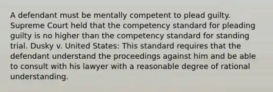 A defendant must be mentally competent to plead guilty. Supreme Court held that the competency standard for pleading guilty is no higher than the competency standard for standing trial. Dusky v. United States: This standard requires that the defendant understand the proceedings against him and be able to consult with his lawyer with a reasonable degree of rational understanding.