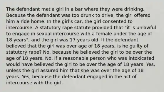 The defendant met a girl in a bar where they were drinking. Because the defendant was too drunk to drive, the girl offered him a ride home. In the girl's car, the girl consented to intercourse. A statutory rape statute provided that "it is unlawful to engage in sexual intercourse with a female under the age of 18 years", and the girl was 17 years old. If the defendant believed that the girl was over age of 18 years, is he guilty of statutory rape? No, because he believed the girl to be over the age of 18 years. No, if a reasonable person who was intoxicated would have believed the girl to be over the age of 18 years. Yes, unless the girl assured him that she was over the age of 18 years. Yes, because the defendant engaged in the act of intercourse with the girl.