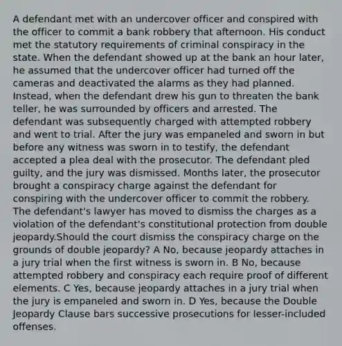 A defendant met with an undercover officer and conspired with the officer to commit a bank robbery that afternoon. His conduct met the statutory requirements of criminal conspiracy in the state. When the defendant showed up at the bank an hour later, he assumed that the undercover officer had turned off the cameras and deactivated the alarms as they had planned. Instead, when the defendant drew his gun to threaten the bank teller, he was surrounded by officers and arrested. The defendant was subsequently charged with attempted robbery and went to trial. After the jury was empaneled and sworn in but before any witness was sworn in to testify, the defendant accepted a plea deal with the prosecutor. The defendant pled guilty, and the jury was dismissed. Months later, the prosecutor brought a conspiracy charge against the defendant for conspiring with the undercover officer to commit the robbery. The defendant's lawyer has moved to dismiss the charges as a violation of the defendant's constitutional protection from double jeopardy.Should the court dismiss the conspiracy charge on the grounds of double jeopardy? A No, because jeopardy attaches in a jury trial when the first witness is sworn in. B No, because attempted robbery and conspiracy each require proof of different elements. C Yes, because jeopardy attaches in a jury trial when the jury is empaneled and sworn in. D Yes, because the Double Jeopardy Clause bars successive prosecutions for lesser-included offenses.