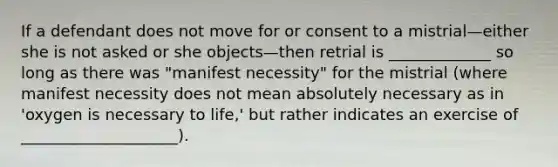 If a defendant does not move for or consent to a mistrial—either she is not asked or she objects—then retrial is _____________ so long as there was "manifest necessity" for the mistrial (where manifest necessity does not mean absolutely necessary as in 'oxygen is necessary to life,' but rather indicates an exercise of ____________________).