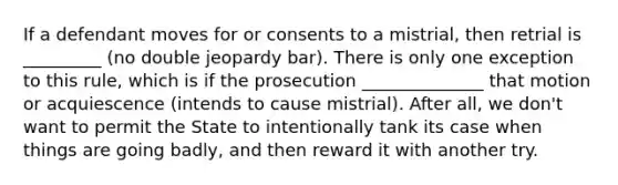 If a defendant moves for or consents to a mistrial, then retrial is _________ (no double jeopardy bar). There is only one exception to this rule, which is if the prosecution ______________ that motion or acquiescence (intends to cause mistrial). After all, we don't want to permit the State to intentionally tank its case when things are going badly, and then reward it with another try.