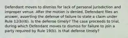 Defendant moves to dismiss for lack of personal jurisdiction and improper venue. After the motion is denied, Defendant files an answer, asserting the defense of failure to state a claim under Rule 12(b)(6). Is the defense timely? The case proceeds to trial, during which Defendant moves to dismiss for failure to join a party required by Rule 19(b). Is that defense timely?