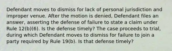 Defendant moves to dismiss for lack of personal jurisdiction and improper venue. After the motion is denied, Defendant files an answer, asserting the defense of failure to state a claim under Rule 12(b)(6). Is the defense timely? The case proceeds to trial, during which Defendant moves to dismiss for failure to join a party required by Rule 19(b). Is that defense timely?