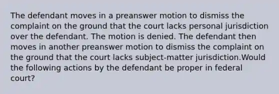 The defendant moves in a preanswer motion to dismiss the complaint on the ground that the court lacks personal jurisdiction over the defendant. The motion is denied. The defendant then moves in another preanswer motion to dismiss the complaint on the ground that the court lacks subject-matter jurisdiction.Would the following actions by the defendant be proper in federal court?