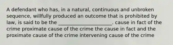 A defendant who has, in a natural, continuous and unbroken sequence, willfully produced an outcome that is prohibited by law, is said to be the ______________________. cause in fact of the crime proximate cause of the crime the cause in fact and the proximate cause of the crime intervening cause of the crime