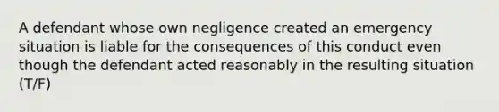 A defendant whose own negligence created an emergency situation is liable for the consequences of this conduct even though the defendant acted reasonably in the resulting situation (T/F)