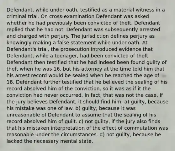 Defendant, while under oath, testified as a material witness in a criminal trial. On cross-examination Defendant was asked whether he had previously been convicted of theft. Defendant replied that he had not. Defendant was subsequently arrested and charged with perjury. The jurisdiction defines perjury as knowingly making a false statement while under oath. At Defendant's trial, the prosecution introduced evidence that Defendant, while a teenager, had been convicted of theft. Defendant then testified that he had indeed been found guilty of theft when he was 16, but his attorney at the time told him that his arrest record would be sealed when he reached the age of 18. Defendant further testified that he believed the sealing of his record absolved him of the conviction, so it was as if it the conviction had never occurred. In fact, that was not the case. If the jury believes Defendant, it should find him: a) guilty, because his mistake was one of law. b) guilty, because it was unreasonable of Defendant to assume that the sealing of his record absolved him of guilt. c) not guilty, if the jury also finds that his mistaken interpretation of the effect of commutation was reasonable under the circumstances. d) not guilty, because he lacked the necessary mental state.