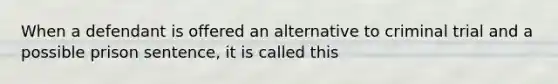 When a defendant is offered an alternative to criminal trial and a possible prison sentence, it is called this