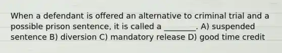 When a defendant is offered an alternative to criminal trial and a possible prison sentence, it is called a ________. A) suspended sentence B) diversion C) mandatory release D) good time credit