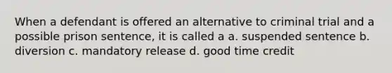 When a defendant is offered an alternative to criminal trial and a possible prison sentence, it is called a a. suspended sentence b. diversion c. mandatory release d. good time credit