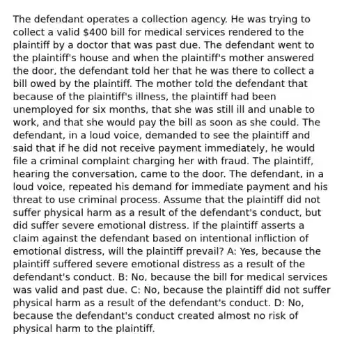 The defendant operates a collection agency. He was trying to collect a valid 400 bill for medical services rendered to the plaintiff by a doctor that was past due. The defendant went to the plaintiff's house and when the plaintiff's mother answered the door, the defendant told her that he was there to collect a bill owed by the plaintiff. The mother told the defendant that because of the plaintiff's illness, the plaintiff had been unemployed for six months, that she was still ill and unable to work, and that she would pay the bill as soon as she could. The defendant, in a loud voice, demanded to see the plaintiff and said that if he did not receive payment immediately, he would file a criminal complaint charging her with fraud. The plaintiff, hearing the conversation, came to the door. The defendant, in a loud voice, repeated his demand for immediate payment and his threat to use criminal process. Assume that the plaintiff did not suffer physical harm as a result of the defendant's conduct, but did suffer severe emotional distress. If the plaintiff asserts a claim against the defendant based on intentional infliction of emotional distress, will the plaintiff prevail? A: Yes, because the plaintiff suffered severe emotional distress as a result of the defendant's conduct. B: No, because the bill for medical services was valid and past due. C: No, because the plaintiff did not suffer physical harm as a result of the defendant's conduct. D: No, because the defendant's conduct created almost no risk of physical harm to the plaintiff.