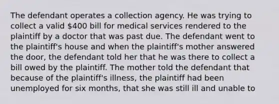 The defendant operates a collection agency. He was trying to collect a valid 400 bill for medical services rendered to the plaintiff by a doctor that was past due. The defendant went to the plaintiff's house and when the plaintiff's mother answered the door, the defendant told her that he was there to collect a bill owed by the plaintiff. The mother told the defendant that because of the plaintiff's illness, the plaintiff had been unemployed for six months, that she was still ill and unable to