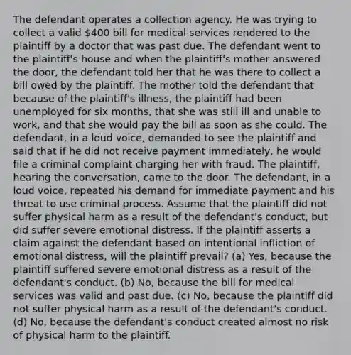 The defendant operates a collection agency. He was trying to collect a valid 400 bill for medical services rendered to the plaintiff by a doctor that was past due. The defendant went to the plaintiff's house and when the plaintiff's mother answered the door, the defendant told her that he was there to collect a bill owed by the plaintiff. The mother told the defendant that because of the plaintiff's illness, the plaintiff had been unemployed for six months, that she was still ill and unable to work, and that she would pay the bill as soon as she could. The defendant, in a loud voice, demanded to see the plaintiff and said that if he did not receive payment immediately, he would file a criminal complaint charging her with fraud. The plaintiff, hearing the conversation, came to the door. The defendant, in a loud voice, repeated his demand for immediate payment and his threat to use criminal process. Assume that the plaintiff did not suffer physical harm as a result of the defendant's conduct, but did suffer severe emotional distress. If the plaintiff asserts a claim against the defendant based on intentional infliction of emotional distress, will the plaintiff prevail? (a) Yes, because the plaintiff suffered severe emotional distress as a result of the defendant's conduct. (b) No, because the bill for medical services was valid and past due. (c) No, because the plaintiff did not suffer physical harm as a result of the defendant's conduct. (d) No, because the defendant's conduct created almost no risk of physical harm to the plaintiff.