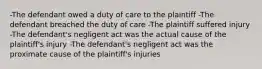 -The defendant owed a duty of care to the plaintiff -The defendant breached the duty of care -The plaintiff suffered injury -The defendant's negligent act was the actual cause of the plaintiff's injury -The defendant's negligent act was the proximate cause of the plaintiff's injuries