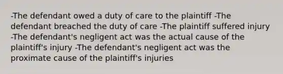 -The defendant owed a duty of care to the plaintiff -The defendant breached the duty of care -The plaintiff suffered injury -The defendant's negligent act was the actual cause of the plaintiff's injury -The defendant's negligent act was the proximate cause of the plaintiff's injuries