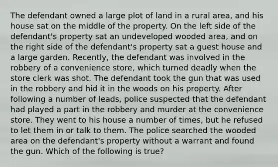 The defendant owned a large plot of land in a rural area, and his house sat on the middle of the property. On the left side of the defendant's property sat an undeveloped wooded area, and on the right side of the defendant's property sat a guest house and a large garden. Recently, the defendant was involved in the robbery of a convenience store, which turned deadly when the store clerk was shot. The defendant took the gun that was used in the robbery and hid it in the woods on his property. After following a number of leads, police suspected that the defendant had played a part in the robbery and murder at the convenience store. They went to his house a number of times, but he refused to let them in or talk to them. The police searched the wooded area on the defendant's property without a warrant and found the gun. Which of the following is true?