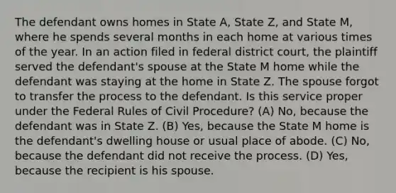 The defendant owns homes in State A, State Z, and State M, where he spends several months in each home at various times of the year. In an action filed in federal district court, the plaintiff served the defendant's spouse at the State M home while the defendant was staying at the home in State Z. The spouse forgot to transfer the process to the defendant. Is this service proper under the Federal Rules of Civil Procedure? (A) No, because the defendant was in State Z. (B) Yes, because the State M home is the defendant's dwelling house or usual place of abode. (C) No, because the defendant did not receive the process. (D) Yes, because the recipient is his spouse.