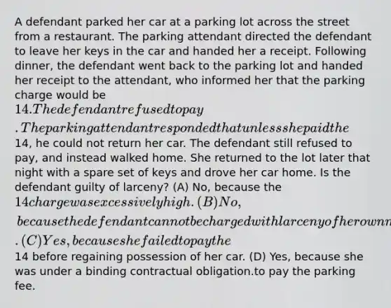 A defendant parked her car at a parking lot across the street from a restaurant. The parking attendant directed the defendant to leave her keys in the car and handed her a receipt. Following dinner, the defendant went back to the parking lot and handed her receipt to the attendant, who informed her that the parking charge would be 14. The defendant refused to pay. The parking attendant responded that unless she paid the14, he could not return her car. The defendant still refused to pay, and instead walked home. She returned to the lot later that night with a spare set of keys and drove her car home. Is the defendant guilty of larceny? (A) No, because the 14 charge was excessively high. (B) No, because the defendant cannot be charged with larceny of her own motor vehicle. (C) Yes, because she failed to pay the14 before regaining possession of her car. (D) Yes, because she was under a binding contractual obligation.to pay the parking fee.