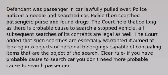 Defendant was passenger in car lawfully pulled over. Police noticed a needle and searched car. Police then searched passengers purse and found drugs. The Court held that so long as there is probable cause to search a stopped vehicle, all subsequent searches of its contents are legal as well. The Court added that such searches are especially warranted if aimed at looking into objects or personal belongings capable of concealing items that are the object of the search. Clear rule- if you have probable cause to search car you don't need more probable cause to search passenger.