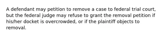 A defendant may petition to remove a case to federal trial court, but the federal judge may refuse to grant the removal petition if his/her docket is overcrowded, or if the plaintiff objects to removal.