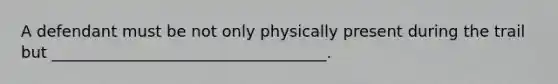 A defendant must be not only physically present during the trail but ___________________________________.