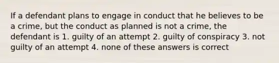 If a defendant plans to engage in conduct that he believes to be a crime, but the conduct as planned is not a crime, the defendant is 1. guilty of an attempt 2. guilty of conspiracy 3. not guilty of an attempt 4. none of these answers is correct