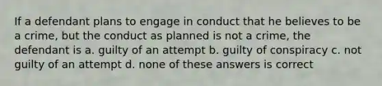 If a defendant plans to engage in conduct that he believes to be a crime, but the conduct as planned is not a crime, the defendant is a. guilty of an attempt b. guilty of conspiracy c. not guilty of an attempt d. none of these answers is correct