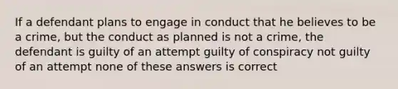 If a defendant plans to engage in conduct that he believes to be a crime, but the conduct as planned is not a crime, the defendant is guilty of an attempt guilty of conspiracy not guilty of an attempt none of these answers is correct