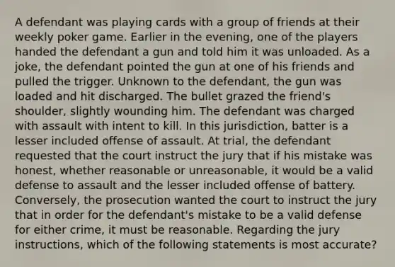 A defendant was playing cards with a group of friends at their weekly poker game. Earlier in the evening, one of the players handed the defendant a gun and told him it was unloaded. As a joke, the defendant pointed the gun at one of his friends and pulled the trigger. Unknown to the defendant, the gun was loaded and hit discharged. The bullet grazed the friend's shoulder, slightly wounding him. The defendant was charged with assault with intent to kill. In this jurisdiction, batter is a lesser included offense of assault. At trial, the defendant requested that the court instruct the jury that if his mistake was honest, whether reasonable or unreasonable, it would be a valid defense to assault and the lesser included offense of battery. Conversely, the prosecution wanted the court to instruct the jury that in order for the defendant's mistake to be a valid defense for either crime, it must be reasonable. Regarding the jury instructions, which of the following statements is most accurate?