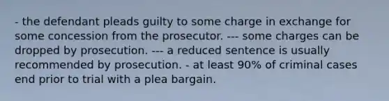 - the defendant pleads guilty to some charge in exchange for some concession from the prosecutor. --- some charges can be dropped by prosecution. --- a reduced sentence is usually recommended by prosecution. - at least 90% of criminal cases end prior to trial with a plea bargain.