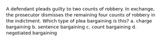 A defendant pleads guilty to two counts of robbery. In exchange, the prosecutor dismisses the remaining four counts of robbery in the indictment. Which type of plea bargaining is this? a. charge bargaining b. sentence bargaining c. count bargaining d. negotiated bargaining