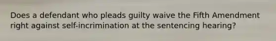 Does a defendant who pleads guilty waive the Fifth Amendment right against self-incrimination at the sentencing hearing?