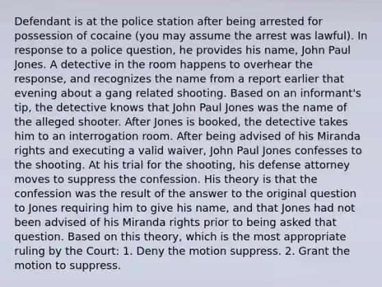 Defendant is at the police station after being arrested for possession of cocaine (you may assume the arrest was lawful). In response to a police question, he provides his name, John Paul Jones. A detective in the room happens to overhear the response, and recognizes the name from a report earlier that evening about a gang related shooting. Based on an informant's tip, the detective knows that John Paul Jones was the name of the alleged shooter. After Jones is booked, the detective takes him to an interrogation room. After being advised of his Miranda rights and executing a valid waiver, John Paul Jones confesses to the shooting. At his trial for the shooting, his defense attorney moves to suppress the confession. His theory is that the confession was the result of the answer to the original question to Jones requiring him to give his name, and that Jones had not been advised of his Miranda rights prior to being asked that question. Based on this theory, which is the most appropriate ruling by the Court: 1. Deny the motion suppress. 2. Grant the motion to suppress.