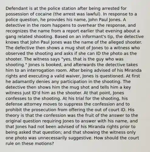 Defendant is at the police station after being arrested for possession of cocaine (the arrest was lawful). In response to a police question, he provides his name, John Paul Jones. A detective in the room happens to overhear the response, and recognizes the name from a report earlier that evening about a gang related shooting. Based on an informant's tip, the detective knows that John Paul Jones was the name of the alleged shooter. The defective then shows a mug shot of Jones to a witness who observed the shooting and asks if she can ID the photo as the shooter. The witness says "yes, that is the guy who was shooting." Jones is booked, and afterwards the detective takes him to an interrogation room. After being advised of his Miranda rights and executing a valid waiver, Jones is questioned. At first he adamantly denies any participation in the shooting. The detective then shows him the mug shot and tells him a key witness just ID'd him as the shooter. At that point, Jones confesses to the shooting. At his trial for the shooting, his defense attorney moves to suppress the confession and to prohibit the prosecution from offering the out of court ID. His theory is that the confession was the fruit of the answer to the original question requiring Jones to answer with his name, and that Jones had not been advised of his Miranda rights prior to being asked that question; and that showing the witness only one photo was unnecessarily suggestive. How should the court rule on these motions?