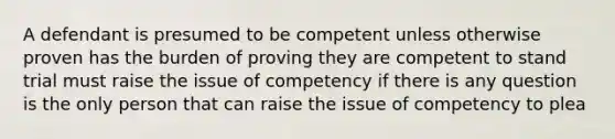 A defendant is presumed to be competent unless otherwise proven has the burden of proving they are competent to stand trial must raise the issue of competency if there is any question is the only person that can raise the issue of competency to plea