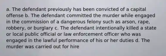 a. The defendant previously has been convicted of a capital offense b. The defendant committed the murder while engaged in the commission of a dangerous felony such as arson, rape, robbery, or burglary c. The defendant intentionally killed a state or local public official or law enforcement officer who was engaged in the lawful performance of his or her duties d. The murder was carried out for hire