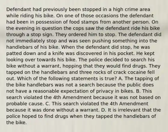 Defendant had previously been stopped in a high crime area while riding his bike. On one of those occasions the defendant had been in possession of food stamps from another person. On the evening in question the cops saw the defendant ride his bike through a stop sign. They ordered him to stop. The defendant did not immediately stop and was seen pushing something into the handlebars of his bike. When the defendant did stop, he was patted down and a knife was discovered in his pocket. He kept looking over towards his bike. The police decided to search his bike without a warrant, hopping that they would find drugs. They tapped on the handlebars and three rocks of crack cocaine fell out. Which of the following statements is true? A. The tapping of the bike handlebars was not a search because the public does not have a reasonable expectation of privacy in bikes. B. This search violated the 4th Amendment because it was not based on probable cause. C. This search violated the 4th Amendment because it was done without a warrant. D. It is irrelevant that the police hoped to find drugs when they tapped the handlebars of the bike.