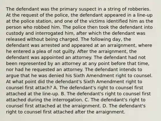 The defendant was the primary suspect in a string of robberies. At the request of the police, the defendant appeared in a line-up at the police station, and one of the victims identified him as the person who robbed him. The police then took the defendant into custody and interrogated him, after which the defendant was released without being charged. The following day, the defendant was arrested and appeared at an arraignment, where he entered a plea of not guilty. After the arraignment, the defendant was appointed an attorney. The defendant had not been represented by an attorney at any point before that time, nor had he requested an attorney. The defendant intends to argue that he was denied his Sixth Amendment right to counsel. At what point did the defendant's Sixth Amendment right to counsel first attach? A. The defendant's right to counsel first attached at the line-up. B. The defendant's right to counsel first attached during the interrogation. C. The defendant's right to counsel first attached at the arraignment. D. The defendant's right to counsel first attached after the arraignment.