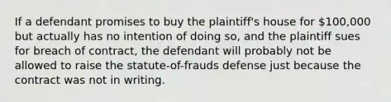 If a defendant promises to buy the plaintiff's house for 100,000 but actually has no intention of doing so, and the plaintiff sues for breach of contract, the defendant will probably not be allowed to raise the statute-of-frauds defense just because the contract was not in writing.