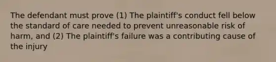 The defendant must prove (1) The plaintiff's conduct fell below the standard of care needed to prevent unreasonable risk of harm, and (2) The plaintiff's failure was a contributing cause of the injury