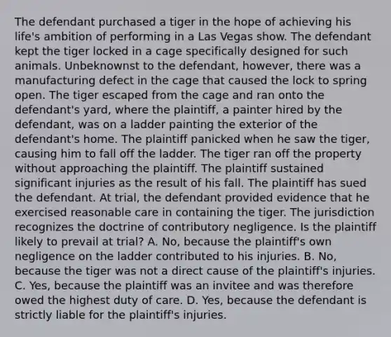 The defendant purchased a tiger in the hope of achieving his life's ambition of performing in a Las Vegas show. The defendant kept the tiger locked in a cage specifically designed for such animals. Unbeknownst to the defendant, however, there was a manufacturing defect in the cage that caused the lock to spring open. The tiger escaped from the cage and ran onto the defendant's yard, where the plaintiff, a painter hired by the defendant, was on a ladder painting the exterior of the defendant's home. The plaintiff panicked when he saw the tiger, causing him to fall off the ladder. The tiger ran off the property without approaching the plaintiff. The plaintiff sustained significant injuries as the result of his fall. The plaintiff has sued the defendant. At trial, the defendant provided evidence that he exercised reasonable care in containing the tiger. The jurisdiction recognizes the doctrine of contributory negligence. Is the plaintiff likely to prevail at trial? A. No, because the plaintiff's own negligence on the ladder contributed to his injuries. B. No, because the tiger was not a direct cause of the plaintiff's injuries. C. Yes, because the plaintiff was an invitee and was therefore owed the highest duty of care. D. Yes, because the defendant is strictly liable for the plaintiff's injuries.