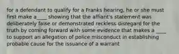 for a defendant to qualify for a Franks hearing, he or she must first make a____ showing that the affiant's statement was deliberately false or demonstrated reckless disregard for the truth by coming forward with some evidence that makes a ____ to support an allegation of police misconduct in establishing probable cause for the issuance of a warrant