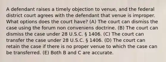 A defendant raises a timely objection to venue, and the federal district court agrees with the defendant that venue is improper. What options does the court have? (A) The court can dismiss the case using the forum non conveniens doctrine. (B) The court can dismiss the case under 28 U.S.C. § 1406. (C) The court can transfer the case under 28 U.S.C. § 1406. (D) The court can retain the case if there is no proper venue to which the case can be transferred. (E) Both B and C are accurate.