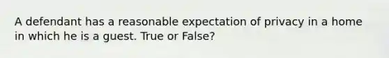 A defendant has a reasonable expectation of privacy in a home in which he is a guest. True or False?