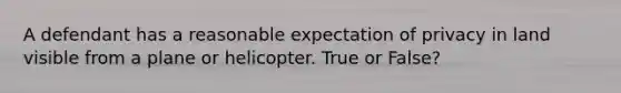 A defendant has a reasonable expectation of privacy in land visible from a plane or helicopter. True or False?