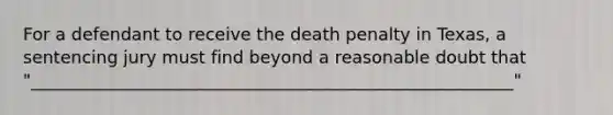 For a defendant to receive the death penalty in Texas, a sentencing jury must find beyond a reasonable doubt that "________________________________________________________"