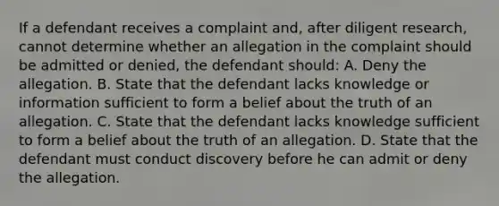 If a defendant receives a complaint and, after diligent research, cannot determine whether an allegation in the complaint should be admitted or denied, the defendant should: A. Deny the allegation. B. State that the defendant lacks knowledge or information sufficient to form a belief about the truth of an allegation. C. State that the defendant lacks knowledge sufficient to form a belief about the truth of an allegation. D. State that the defendant must conduct discovery before he can admit or deny the allegation.