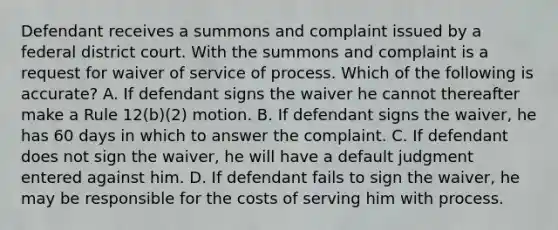 Defendant receives a summons and complaint issued by a federal district court. With the summons and complaint is a request for waiver of service of process. Which of the following is accurate? A. If defendant signs the waiver he cannot thereafter make a Rule 12(b)(2) motion. B. If defendant signs the waiver, he has 60 days in which to answer the complaint. C. If defendant does not sign the waiver, he will have a default judgment entered against him. D. If defendant fails to sign the waiver, he may be responsible for the costs of serving him with process.