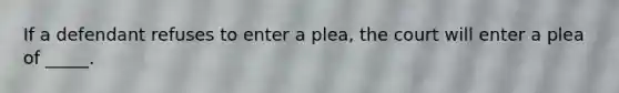 If a defendant refuses to enter a plea, the court will enter a plea of _____.