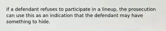 if a defendant refuses to participate in a lineup, the prosecution can use this as an indication that the defendant may have something to hide.